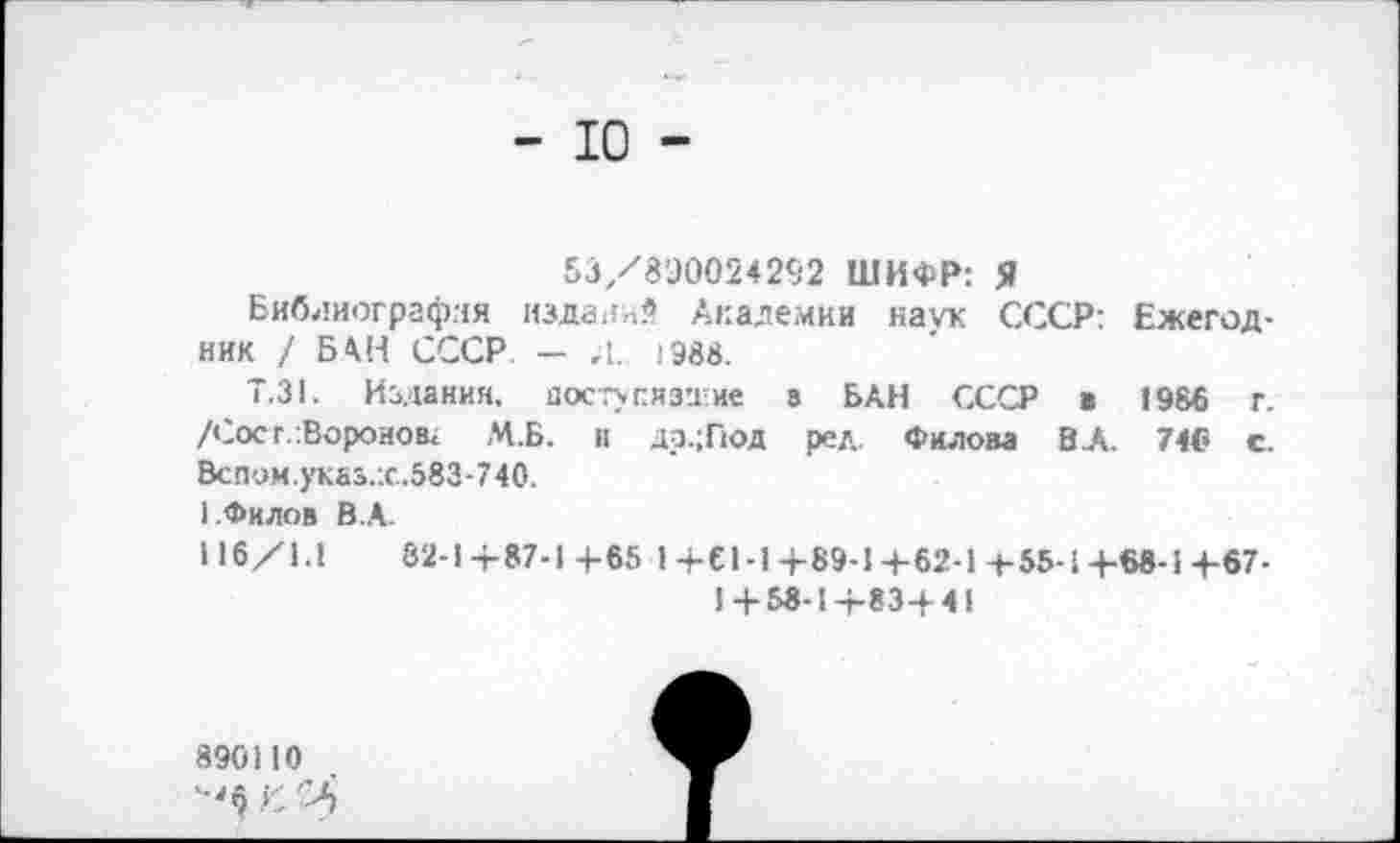 ﻿- ю -
53/8Э0024292 ШИФР: Я
Библиография издали* Академии наук СССР: Ежегодник / БАН СССР — ,1. !Эв8.
Т.31. Издания, посту сизи не а БАН СССР в 1986 г. /Сое г.-.Воронов» М.Б. и др.;Под ред. Филом ВЛ. 74® с. Вслом.указ.:с..583-740.
1.Филов В.А.
116/1.1	82-1+87-1+65 1+С1-1+89-1+62-1-f-55-l+68-1+67-
1 + 58-1+83+41
890110
С И